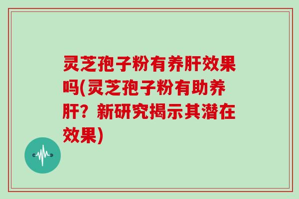 灵芝孢子粉有养肝效果吗(灵芝孢子粉有助养肝?新研究揭示其潜在效果)