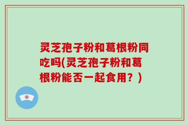 灵芝孢子粉和葛根粉同吃吗(灵芝孢子粉和葛根粉能否一起食用?)