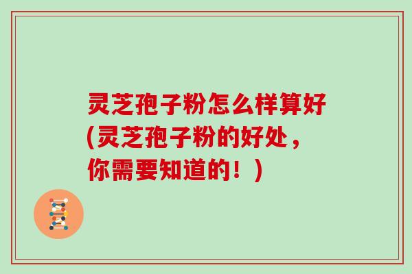 灵芝孢子粉怎么样算好(灵芝孢子粉的好处,你需要知道的!)
