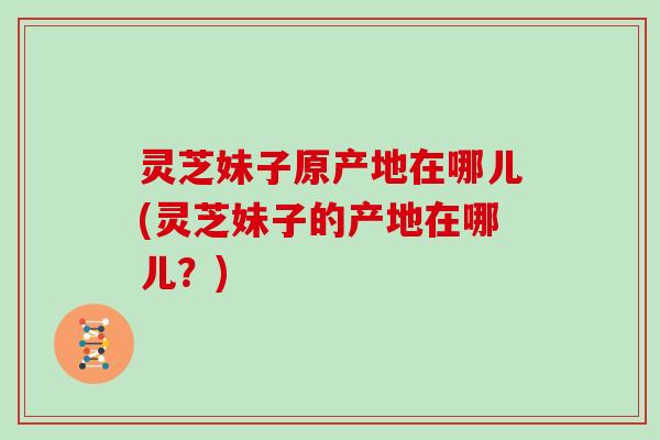灵芝妹子原产地在哪儿(灵芝妹子的产地在哪儿?)