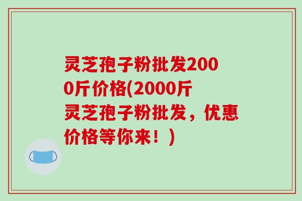 灵芝孢子粉批发2000斤价格(2000斤灵芝孢子粉批发,优惠价格等你来!)