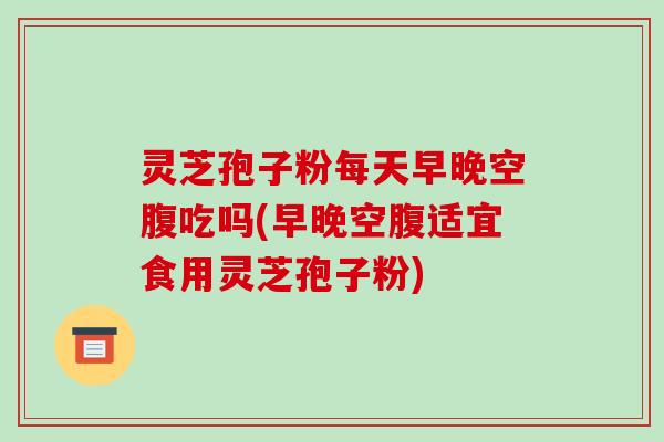 灵芝孢子粉每天早晚空腹吃吗(早晚空腹适宜食用灵芝孢子粉)