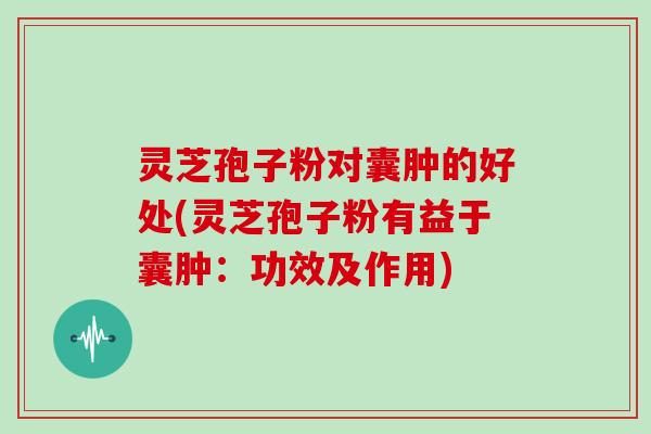 灵芝孢子粉对囊肿的好处(灵芝孢子粉有益于囊肿:功效及作用)