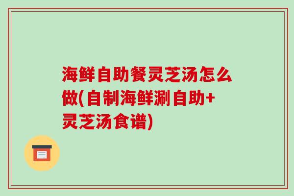 海鲜自助餐灵芝汤怎么做(自制海鲜涮自助+灵芝汤食谱)