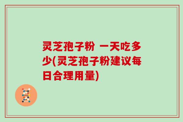 灵芝孢子粉 一天吃多少(灵芝孢子粉建议每日合理用量)