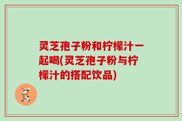 灵芝孢子粉和柠檬汁一起喝(灵芝孢子粉与柠檬汁的搭配饮品)