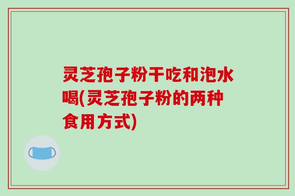 灵芝孢子粉干吃和泡水喝(灵芝孢子粉的两种食用方式)