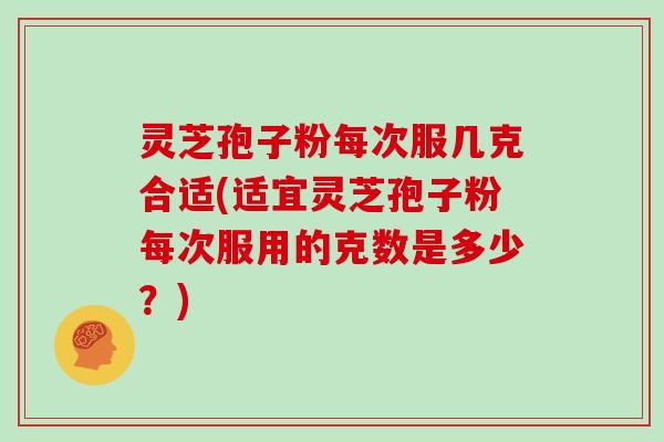 灵芝孢子粉每次服几克合适(适宜灵芝孢子粉每次服用的克数是多少?)
