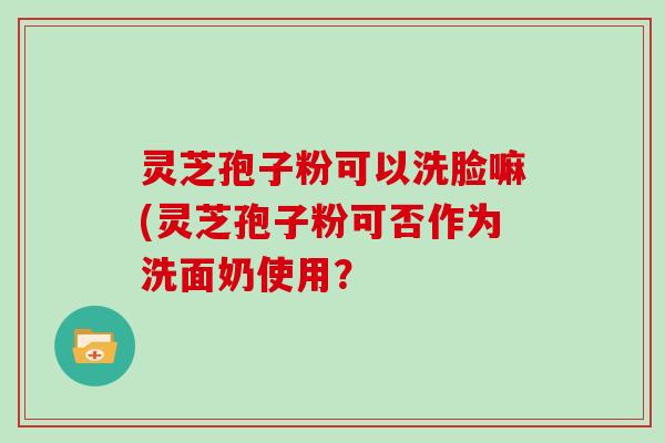 灵芝孢子粉可以洗脸嘛(灵芝孢子粉可否作为洗面奶使用？
