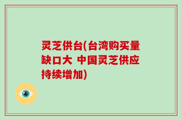 灵芝供台(台湾购买量缺口大 中国灵芝供应持续增加)