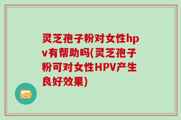 灵芝孢子粉对女性hpv有帮助吗(灵芝孢子粉可对女性HPV产生良好效果)
