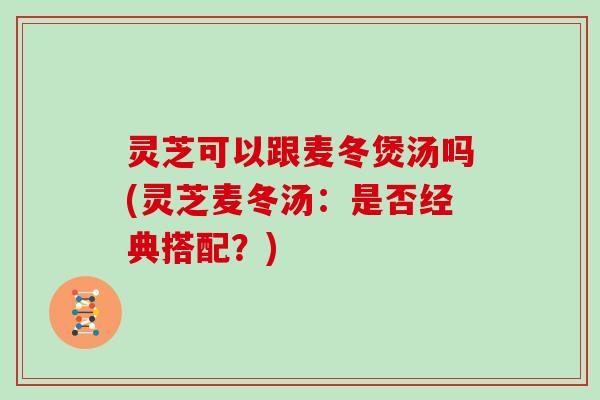 灵芝可以跟麦冬煲汤吗(灵芝麦冬汤:是否经典搭配?)
