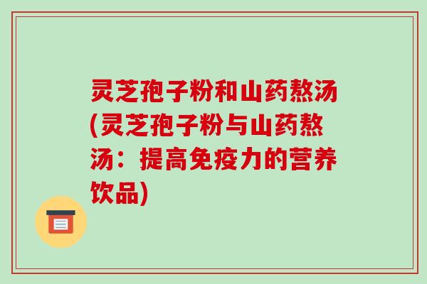 灵芝孢子粉和山药熬汤(灵芝孢子粉与山药熬汤：提高免疫力的营养饮品)