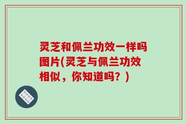 灵芝和佩兰功效一样吗图片(灵芝与佩兰功效相似,你知道吗?)
