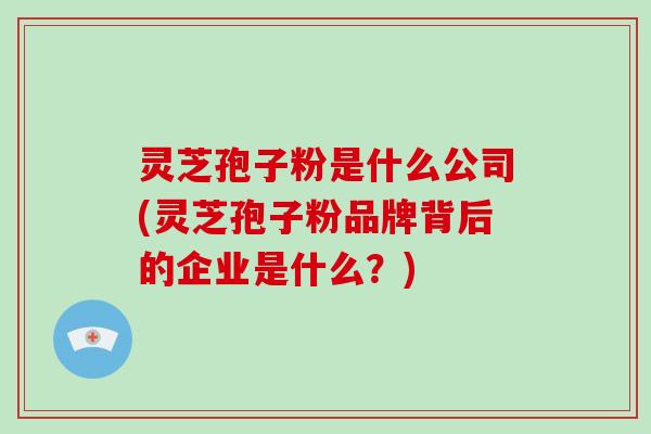 灵芝孢子粉是什么公司(灵芝孢子粉品牌背后的企业是什么?)