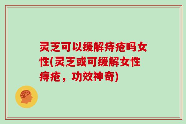 灵芝可以缓解痔疮吗女性(灵芝或可缓解女性痔疮,功效神奇)