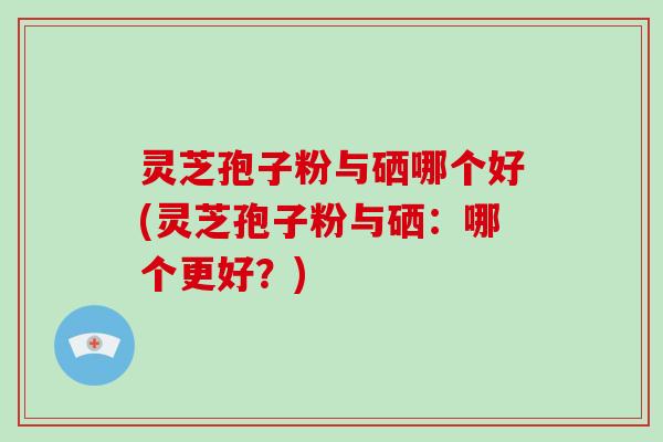 灵芝孢子粉与硒哪个好(灵芝孢子粉与硒:哪个更好?)