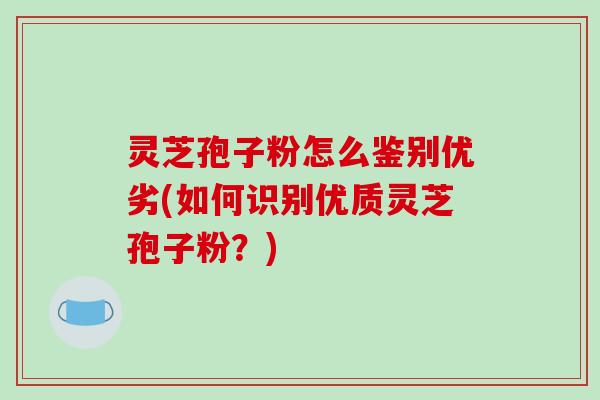 灵芝孢子粉怎么鉴别优劣(如何识别优质灵芝孢子粉？)