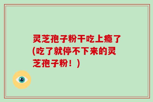 灵芝孢子粉干吃上瘾了(吃了就停不下来的灵芝孢子粉!)