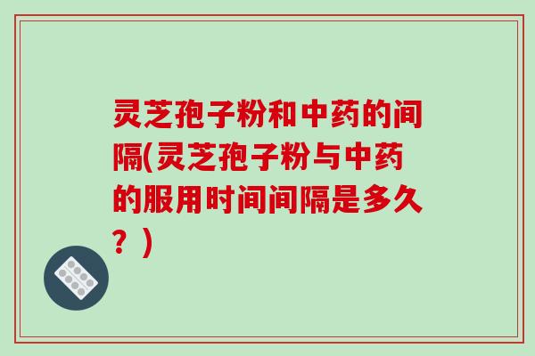 灵芝孢子粉和中药的间隔(灵芝孢子粉与中药的服用时间间隔是多久?)