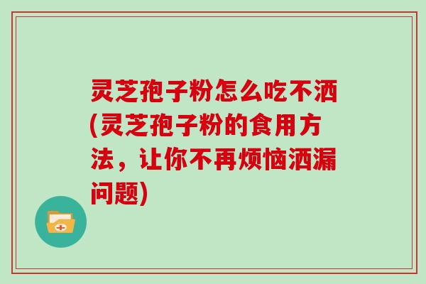 灵芝孢子粉怎么吃不洒(灵芝孢子粉的食用方法,让你不再烦恼洒漏问题)