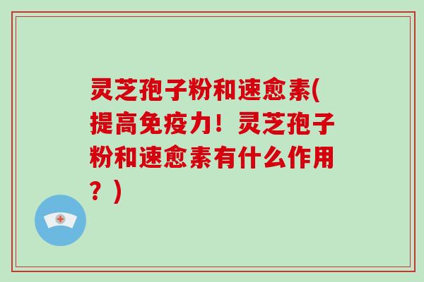 灵芝孢子粉和速愈素(提高免疫力!灵芝孢子粉和速愈素有什么作用?)