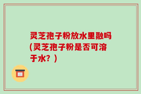 灵芝孢子粉放水里融吗(灵芝孢子粉是否可溶于水?)