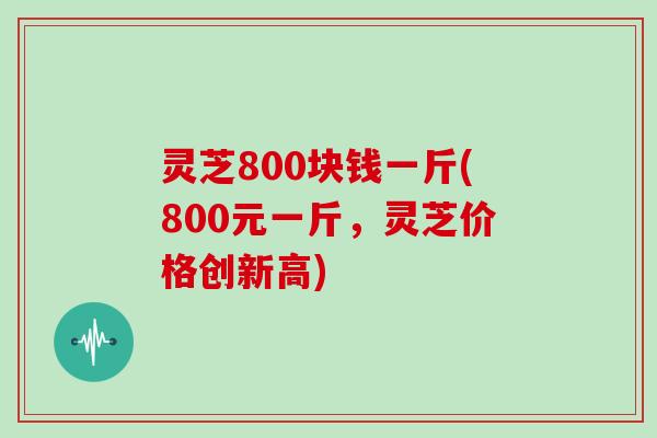 灵芝800块钱一斤(800元一斤,灵芝价格创新高)