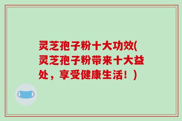 灵芝孢子粉十大功效(灵芝孢子粉带来十大益处,享受健康生活!)