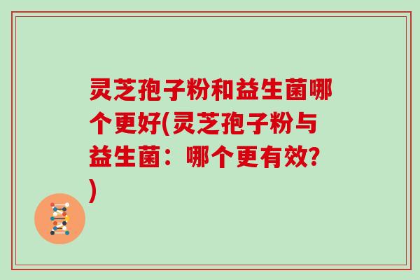 灵芝孢子粉和益生菌哪个更好(灵芝孢子粉与益生菌:哪个更有效?)
