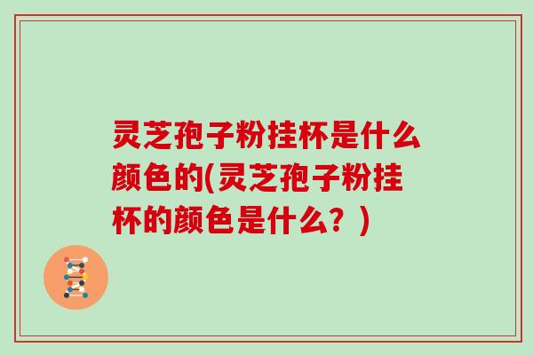 灵芝孢子粉挂杯是什么颜色的(灵芝孢子粉挂杯的颜色是什么?)