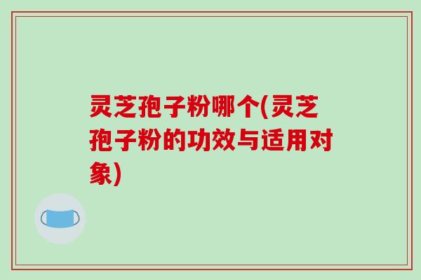 灵芝孢子粉哪个(灵芝孢子粉的功效与适用对象)