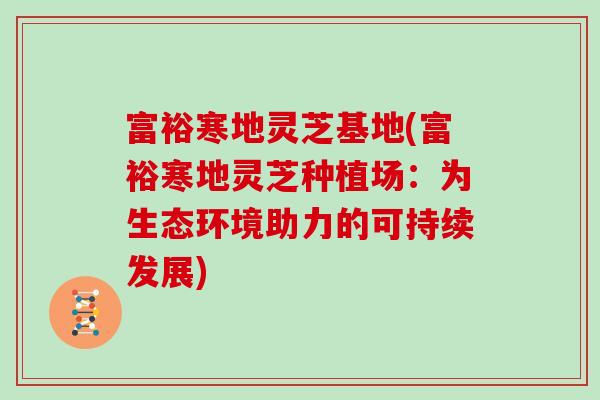 富裕寒地灵芝基地(富裕寒地灵芝种植场:为生态环境助力的可持续发展)