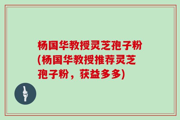 杨国华教授灵芝孢子粉(杨国华教授推荐灵芝孢子粉,获益多多)