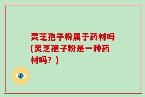灵芝孢子粉属于药材吗(灵芝孢子粉是一种药材吗?)