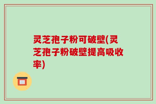 灵芝孢子粉可破壁(灵芝孢子粉破壁提高吸收率)