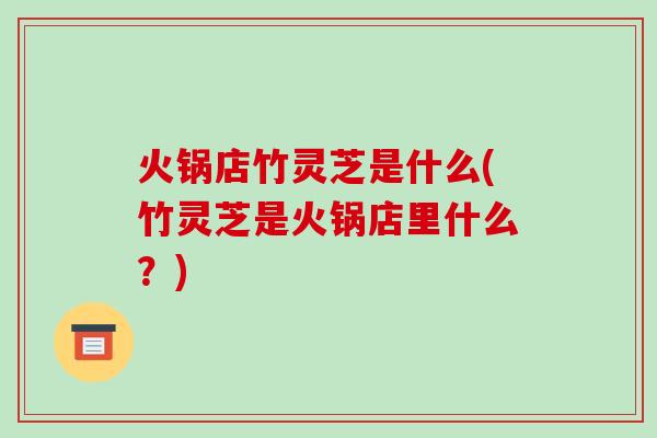 火锅店竹灵芝是什么(竹灵芝是火锅店里什么?)