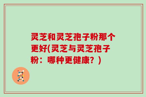 灵芝和灵芝孢子粉那个更好(灵芝与灵芝孢子粉:哪种更健康?)