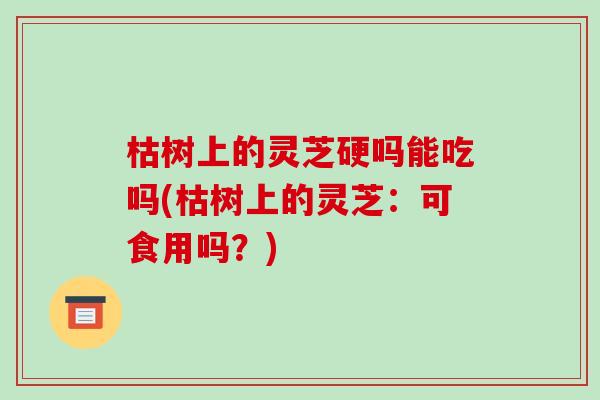 枯树上的灵芝硬吗能吃吗(枯树上的灵芝:可食用吗?)