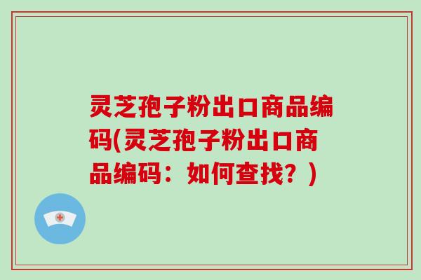 灵芝孢子粉出口商品编码(灵芝孢子粉出口商品编码:如何查找?)