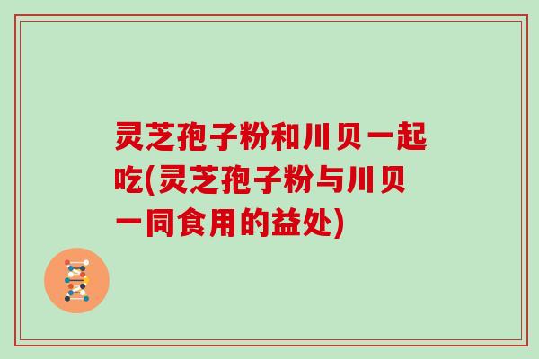 灵芝孢子粉和川贝一起吃(灵芝孢子粉与川贝一同食用的益处)
