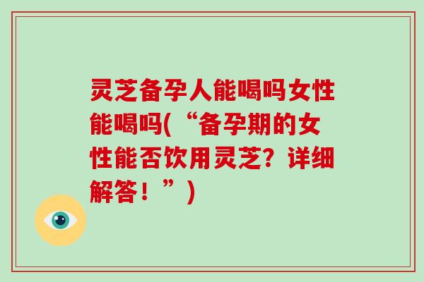 灵芝备孕人能喝吗女性能喝吗(“备孕期的女性能否饮用灵芝?详细解答!”)