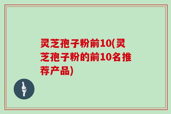 灵芝孢子粉前10(灵芝孢子粉的前10名推荐产品)