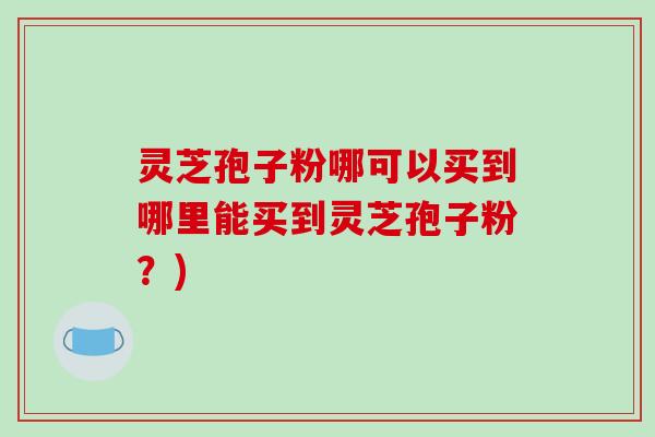 灵芝孢子粉哪可以买到哪里能买到灵芝孢子粉?)