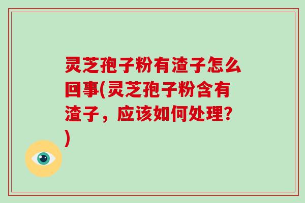 灵芝孢子粉有渣子怎么回事(灵芝孢子粉含有渣子,应该如何处理?)