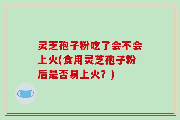 灵芝孢子粉吃了会不会上火(食用灵芝孢子粉后是否易上火?)