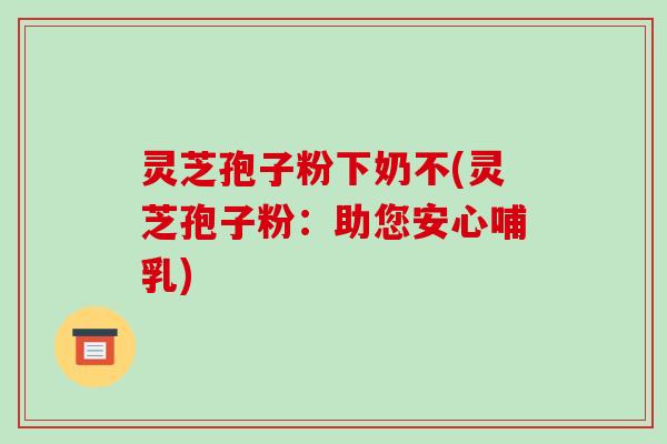 灵芝孢子粉下奶不(灵芝孢子粉：助您安心哺乳)