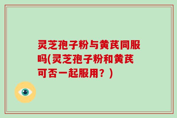 灵芝孢子粉与黄芪同服吗(灵芝孢子粉和黄芪可否一起服用?)