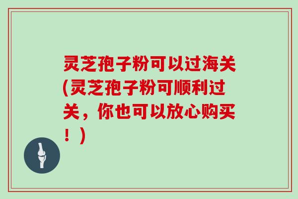 灵芝孢子粉可以过海关(灵芝孢子粉可顺利过关,你也可以放心购买!)