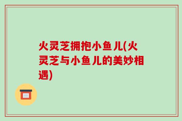 火灵芝拥抱小鱼儿(火灵芝与小鱼儿的美妙相遇)